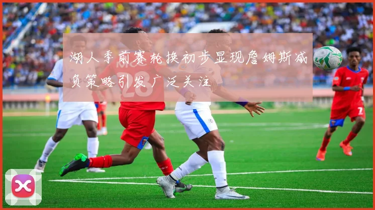 湖人季前赛轮换初步显现詹姆斯减负策略引发广泛关注