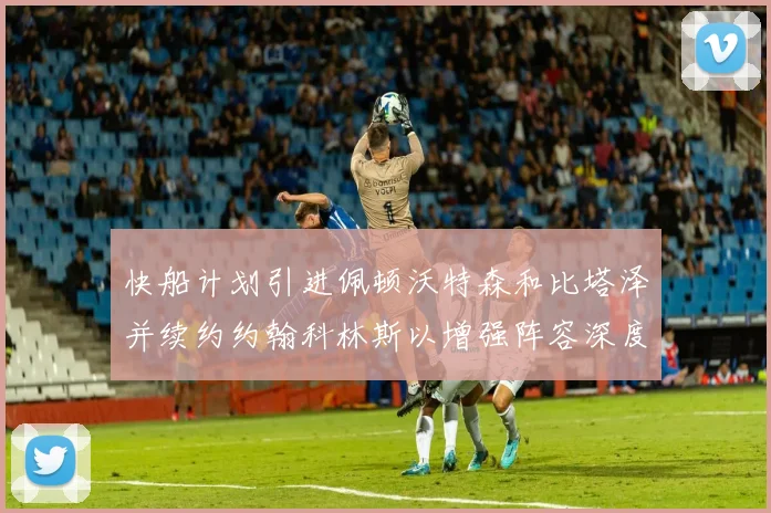 快船计划引进佩顿沃特森和比塔泽并续约约翰科林斯以增强阵容深度