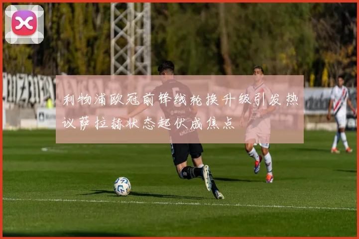 利物浦欧冠前锋线轮换升级引发热议萨拉赫状态起伏成焦点