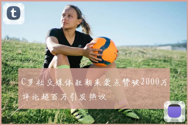 C罗社交媒体狂潮来袭点赞破2000万评论超百万引发热议