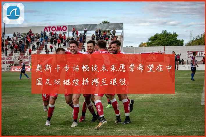 奥斯卡专访畅谈未来愿景希望在中国足坛继续拼搏至退役