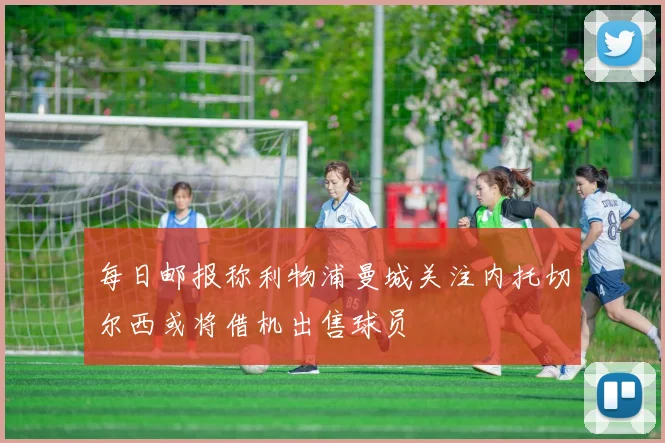 每日邮报称利物浦曼城关注内托切尔西或将借机出售球员