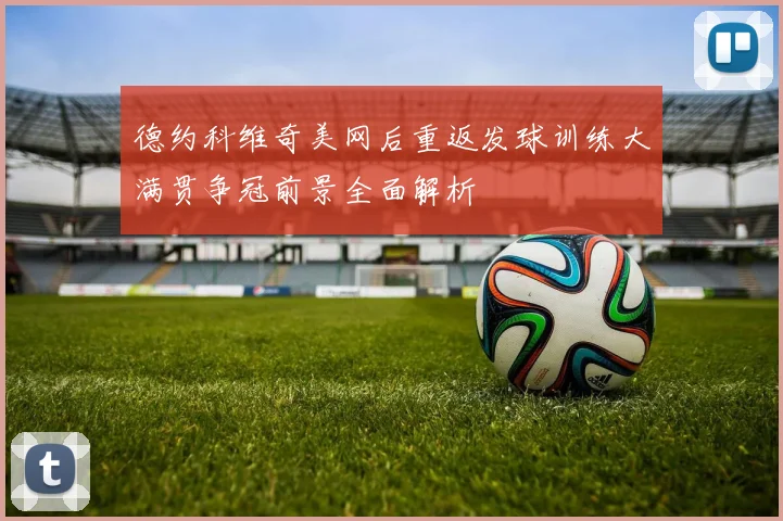 德约科维奇美网后重返发球训练大满贯争冠前景全面解析