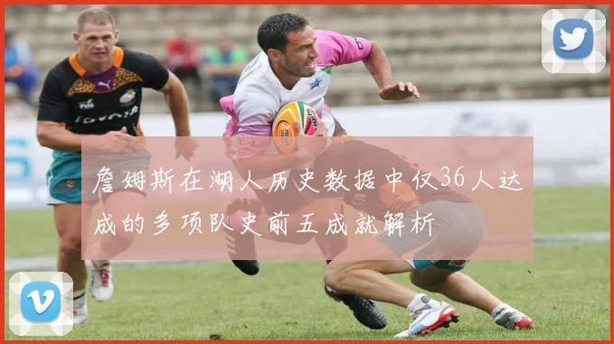 詹姆斯在湖人历史数据中仅36人达成的多项队史前五成就解析