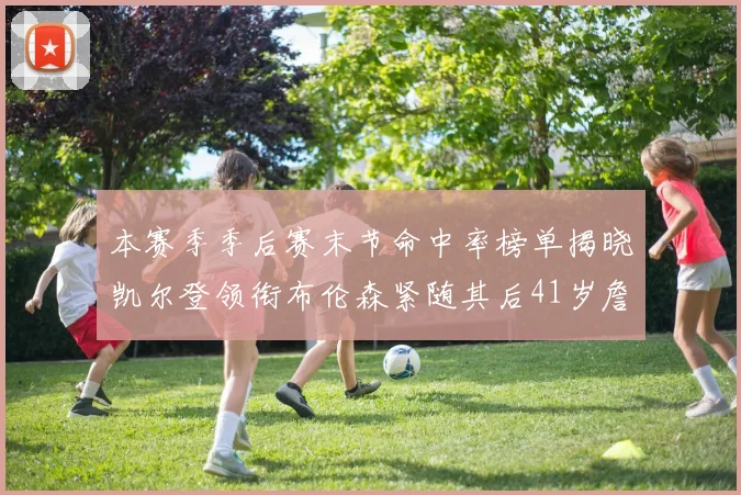 本赛季季后赛末节命中率榜单揭晓凯尔登领衔布伦森紧随其后41岁詹姆斯也在其中