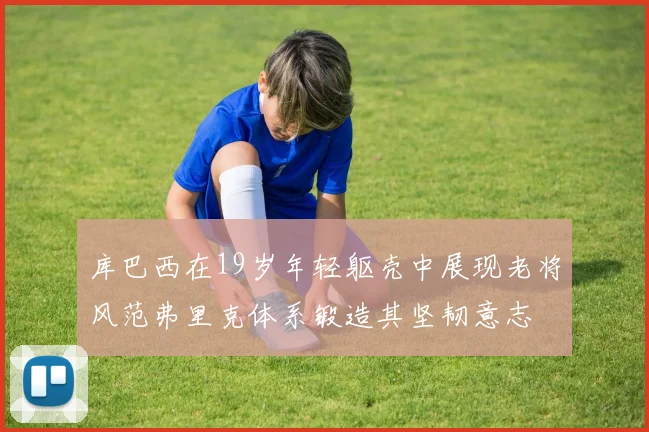 库巴西在19岁年轻躯壳中展现老将风范弗里克体系锻造其坚韧意志