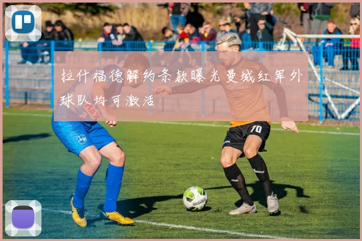 拉什福德解约条款曝光曼城红军外球队均可激活