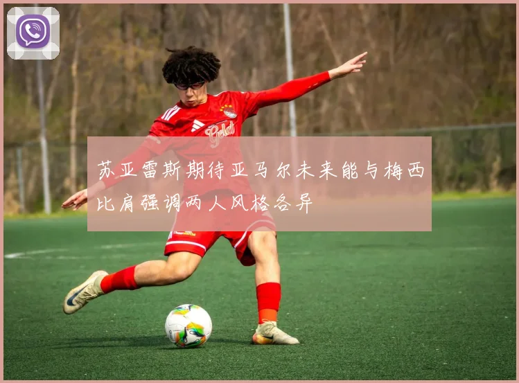 苏亚雷斯期待亚马尔未来能与梅西比肩强调两人风格各异