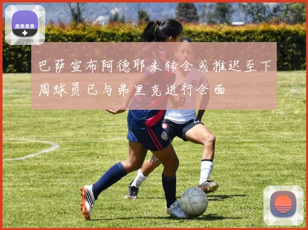 巴萨宣布阿德耶米转会或推迟至下周球员已与弗里克进行会面