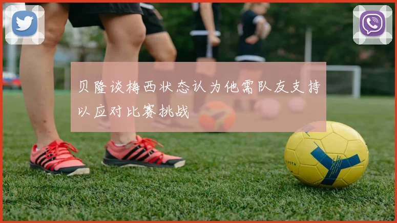 贝隆谈梅西状态认为他需队友支持以应对比赛挑战