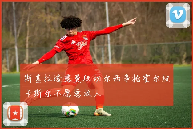 斯基拉透露曼联切尔西争抢霍尔纽卡斯尔不愿意放人